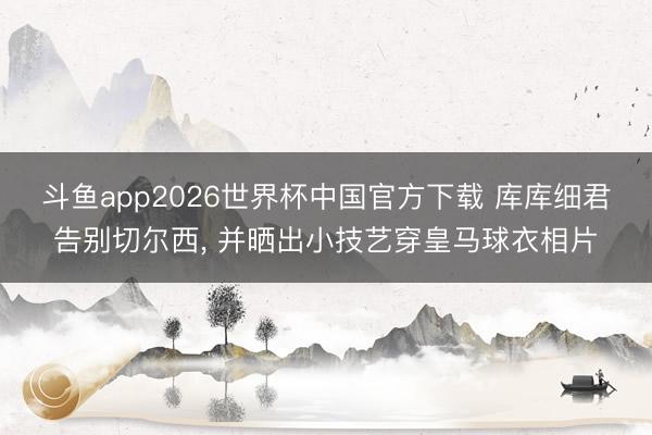斗鱼app2026世界杯中国官方下载 库库细君告别切尔西， 并晒出小技艺穿皇马球衣相片