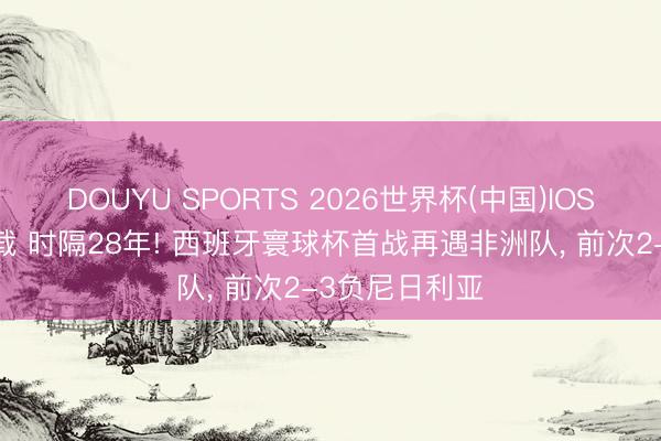 DOUYU SPORTS 2026世界杯(中国)IOS/安卓官方下载 时隔28年! 西班牙寰球杯首战再遇非洲队， 前次2-3负尼日利亚
