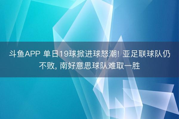 斗鱼APP 单日19球掀进球怒潮! 亚足联球队仍不败， 南好意思球队难取一胜