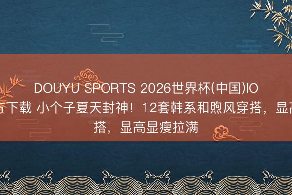 DOUYU SPORTS 2026世界杯(中国)IOS/安卓官方下载 小个子夏天封神！12套韩系和煦风穿搭，显高显瘦拉满
