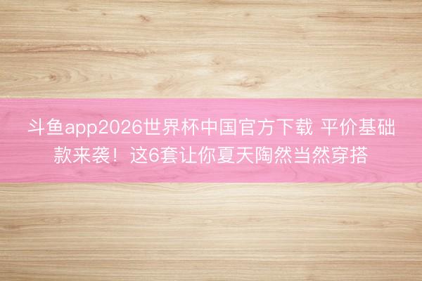 斗鱼app2026世界杯中国官方下载 平价基础款来袭！这6套让你夏天陶然当然穿搭