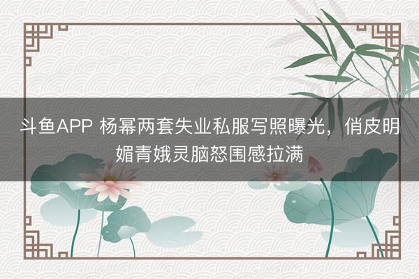 斗鱼APP 杨幂两套失业私服写照曝光，俏皮明媚青娥灵脑怒围感拉满