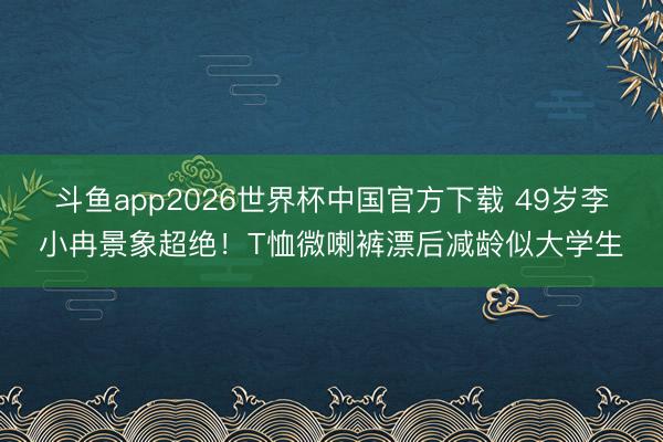 斗鱼app2026世界杯中国官方下载 49岁李小冉景象超绝！T恤微喇裤漂后减龄似大学生