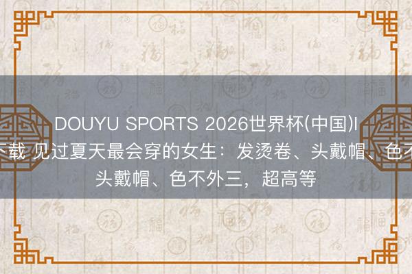 DOUYU SPORTS 2026世界杯(中国)IOS/安卓官方下载 见过夏天最会穿的女生：发烫卷、头戴帽、色不外三，超高等