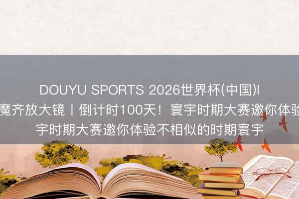 DOUYU SPORTS 2026世界杯(中国)IOS/安卓官方下载 魔齐放大镜丨倒计时100天！寰宇时期大赛邀你体验不相似的时期寰宇