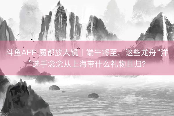 斗鱼APP 魔都放大镜丨端午将至，这些龙舟“洋”选手念念从上海带什么礼物且归？