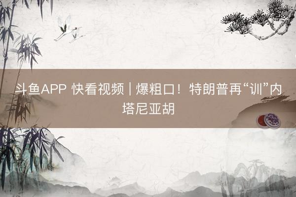 斗鱼APP 快看视频 | 爆粗口！特朗普再“训”内塔尼亚胡
