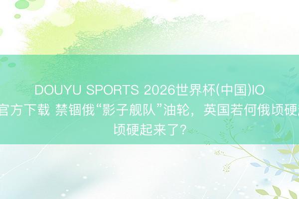 DOUYU SPORTS 2026世界杯(中国)IOS/安卓官方下载 禁锢俄“影子舰队”油轮，英国若何俄顷硬起来了？