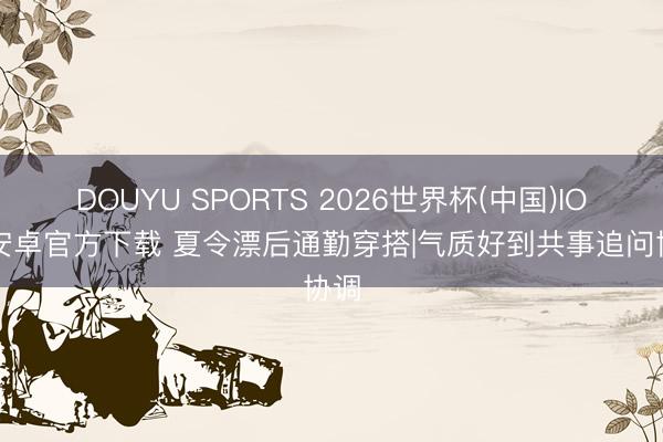 DOUYU SPORTS 2026世界杯(中国)IOS/安卓官方下载 夏令漂后通勤穿搭|气质好到共事追问协调