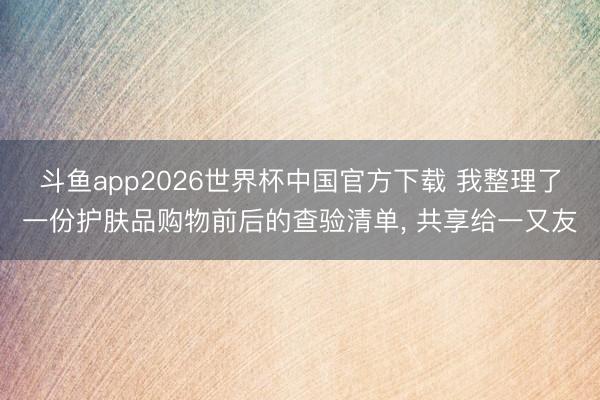 斗鱼app2026世界杯中国官方下载 我整理了一份护肤品购物前后的查验清单, 共享给一又友