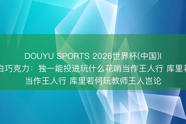 DOUYU SPORTS 2026世界杯(中国)IOS/安卓官方下载 白巧克力：独一能投进玩什么花哨当作王人行 库里若何玩教师王人岂论