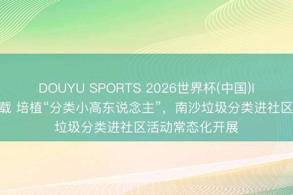 DOUYU SPORTS 2026世界杯(中国)IOS/安卓官方下载 培植“分类小高东说念主”，南沙垃圾分类进社区活动常态化开展
