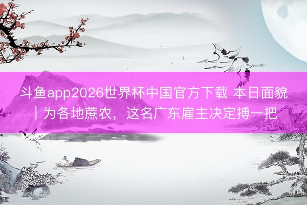 斗鱼app2026世界杯中国官方下载 本日面貌｜为各地蔗农，这名广东雇主决定搏一把