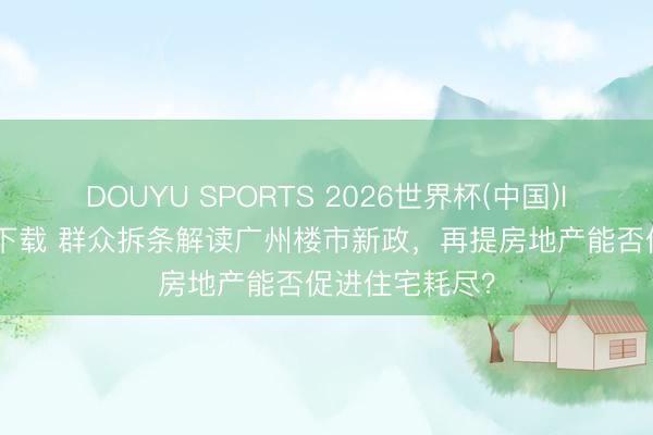 DOUYU SPORTS 2026世界杯(中国)IOS/安卓官方下载 群众拆条解读广州楼市新政,再提房地产能否促进住宅耗尽?