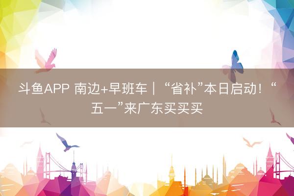 斗鱼APP 南边+早班车 |  “省补”本日启动！“五一”来广东买买买