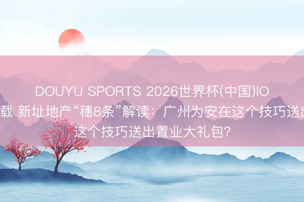 DOUYU SPORTS 2026世界杯(中国)IOS/安卓官方下载 新址地产“穗8条”解读:广州为安在这个技巧送出置业大礼包?