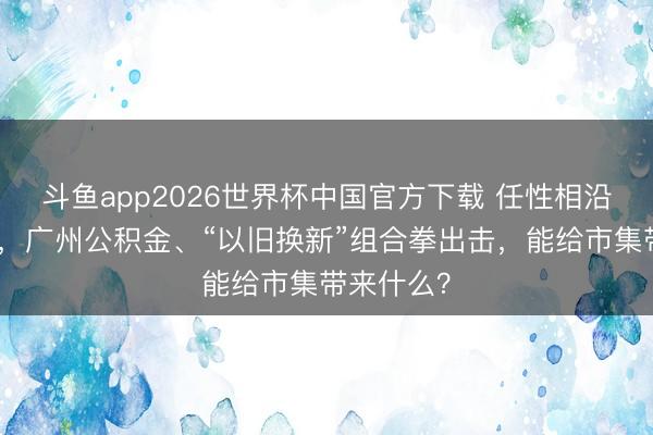 斗鱼app2026世界杯中国官方下载 任性相沿住房耗尽，广州公积金、“以旧换新”组合拳出击，能给市集带来什么？