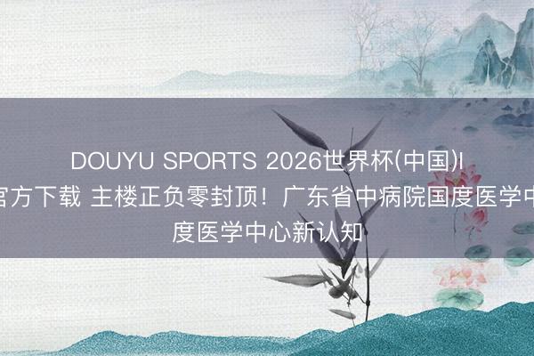 DOUYU SPORTS 2026世界杯(中国)IOS/安卓官方下载 主楼正负零封顶！广东省中病院国度医学中心新认知