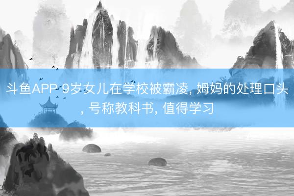 斗鱼APP 9岁女儿在学校被霸凌， 姆妈的处理口头， 号称教科书， 值得学习