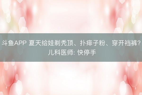 斗鱼APP 夏天给娃剃秃顶、扑痱子粉、穿开裆裤? 儿科医师: 快停手