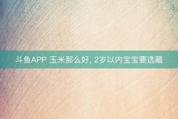 斗鱼APP 玉米那么好， 2岁以内宝宝要选藏