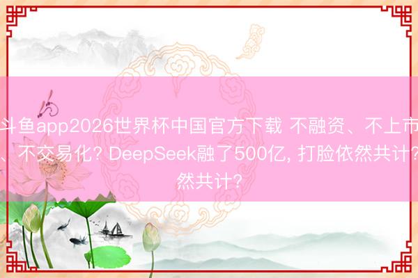 斗鱼app2026世界杯中国官方下载 不融资、不上市、不交易化? DeepSeek融了500亿， 打脸依然共计?