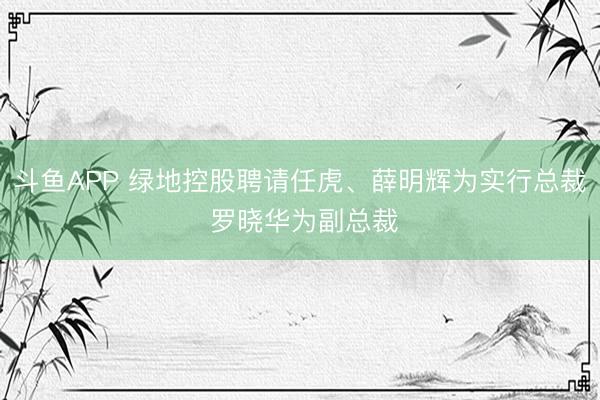 斗鱼APP 绿地控股聘请任虎、薛明辉为实行总裁 罗晓华为副总裁