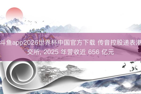 斗鱼app2026世界杯中国官方下载 传音控股递表港交所， 2025 年营收近 656 亿元