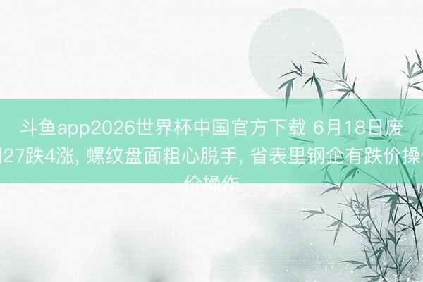 斗鱼app2026世界杯中国官方下载 6月18日废钢27跌4涨， 螺纹盘面粗心脱手， 省表里钢企有跌价操作