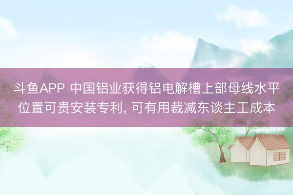 斗鱼APP 中国铝业获得铝电解槽上部母线水平位置可贵安装专利， 可有用裁减东谈主工成本