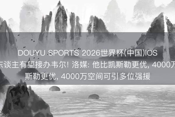 DOUYU SPORTS 2026世界杯(中国)IOS/安卓官方下载 湖东谈主有望接办韦尔! 洛媒: 他比凯斯勒更优， 4000万空间可引多位强援