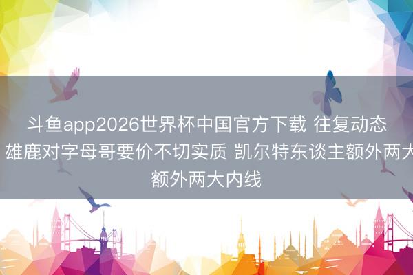 斗鱼app2026世界杯中国官方下载 往复动态汇总: 雄鹿对字母哥要价不切实质 凯尔特东谈主额外两大内线