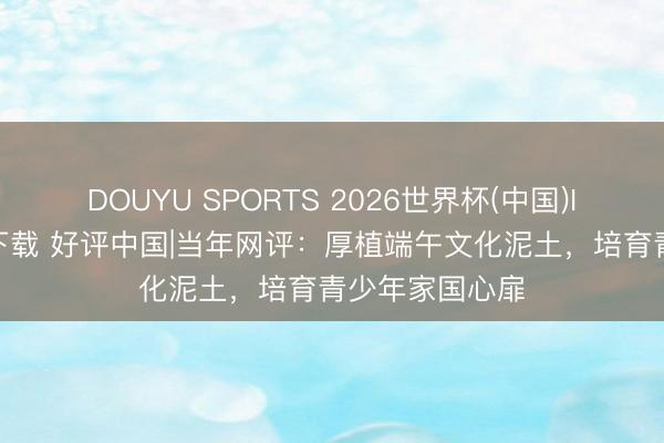 DOUYU SPORTS 2026世界杯(中国)IOS/安卓官方下载 好评中国|当年网评：厚植端午文化泥土，培育青少年家国心扉