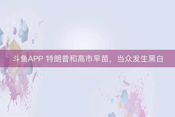 斗鱼APP 特朗普和高市早苗，当众发生黑白