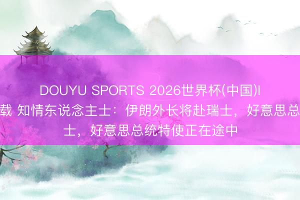 DOUYU SPORTS 2026世界杯(中国)IOS/安卓官方下载 知情东说念主士:伊朗外长将赴瑞士,好意思总统特使正在途中