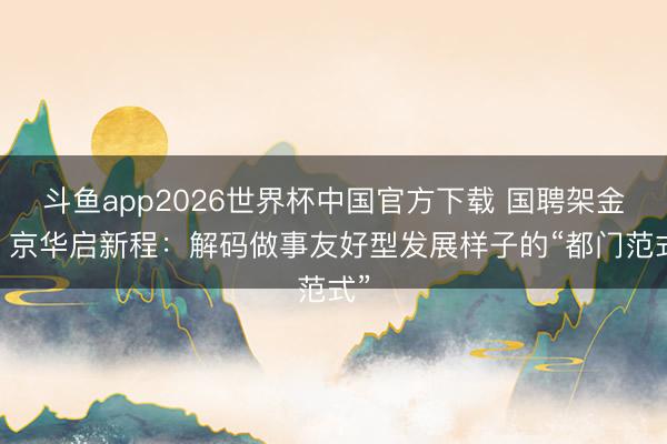 斗鱼app2026世界杯中国官方下载 国聘架金桥 京华启新程:解码做事友好型发展样子的“都门范式”